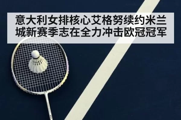 意大利女排核心艾格努续约米兰城新赛季志在全力冲击欧冠冠军
