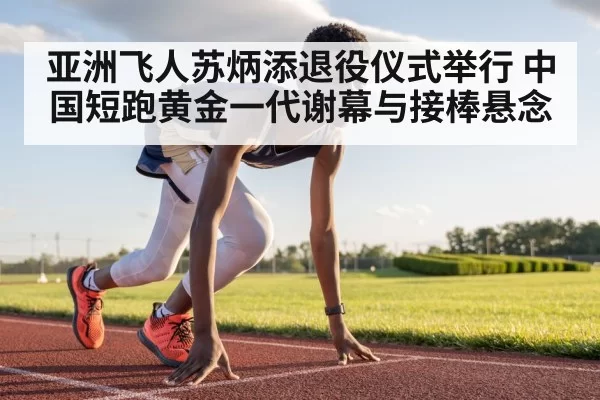 亚洲飞人苏炳添退役仪式举行 中国短跑黄金一代谢幕与接棒悬念