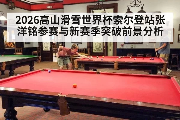 2026高山滑雪世界杯索尔登站张洋铭参赛与新赛季突破前景分析